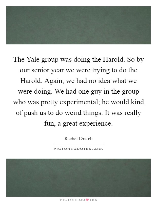 The Yale group was doing the Harold. So by our senior year we were trying to do the Harold. Again, we had no idea what we were doing. We had one guy in the group who was pretty experimental; he would kind of push us to do weird things. It was really fun, a great experience Picture Quote #1