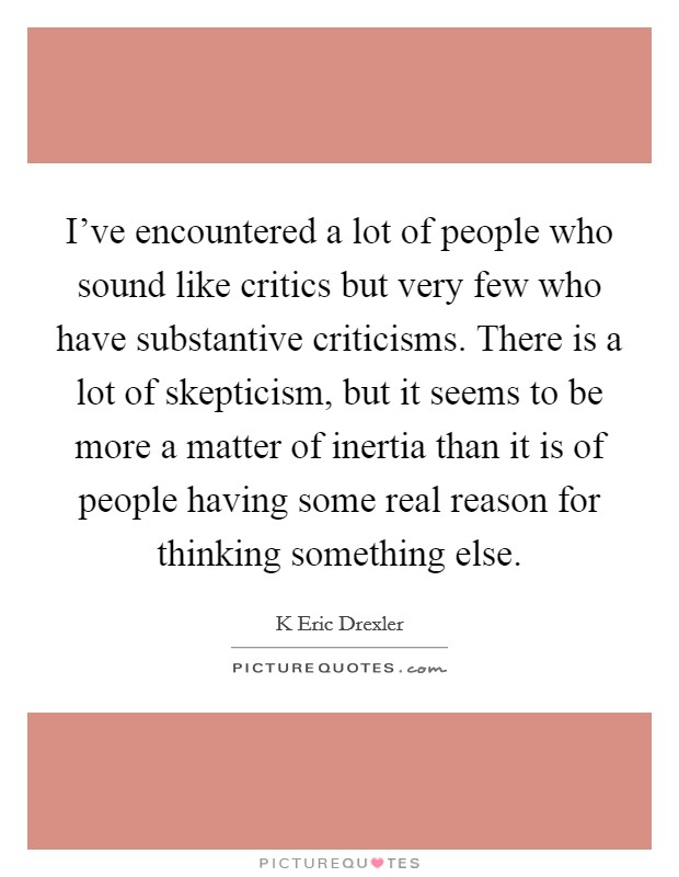 I’ve encountered a lot of people who sound like critics but very few who have substantive criticisms. There is a lot of skepticism, but it seems to be more a matter of inertia than it is of people having some real reason for thinking something else Picture Quote #1