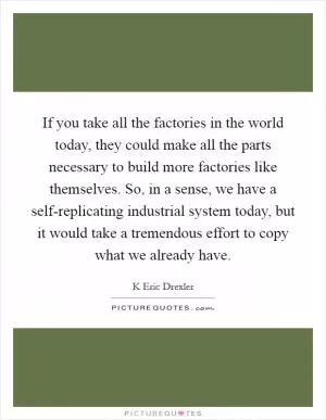 If you take all the factories in the world today, they could make all the parts necessary to build more factories like themselves. So, in a sense, we have a self-replicating industrial system today, but it would take a tremendous effort to copy what we already have Picture Quote #1
