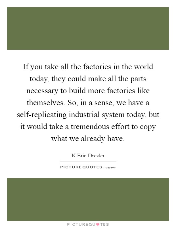 If you take all the factories in the world today, they could make all the parts necessary to build more factories like themselves. So, in a sense, we have a self-replicating industrial system today, but it would take a tremendous effort to copy what we already have Picture Quote #1
