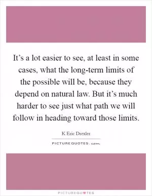 It’s a lot easier to see, at least in some cases, what the long-term limits of the possible will be, because they depend on natural law. But it’s much harder to see just what path we will follow in heading toward those limits Picture Quote #1