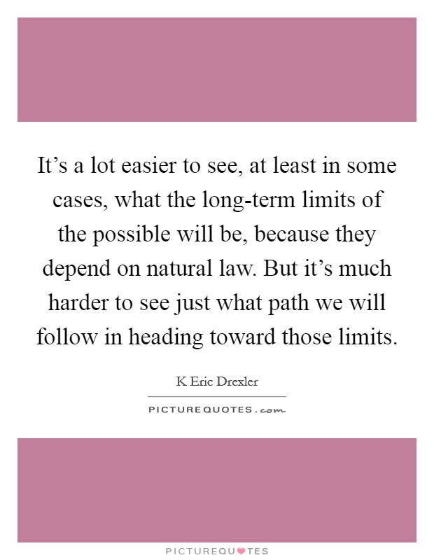 It's a lot easier to see, at least in some cases, what the long-term limits of the possible will be, because they depend on natural law. But it's much harder to see just what path we will follow in heading toward those limits Picture Quote #1