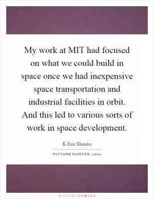 My work at MIT had focused on what we could build in space once we had inexpensive space transportation and industrial facilities in orbit. And this led to various sorts of work in space development Picture Quote #1