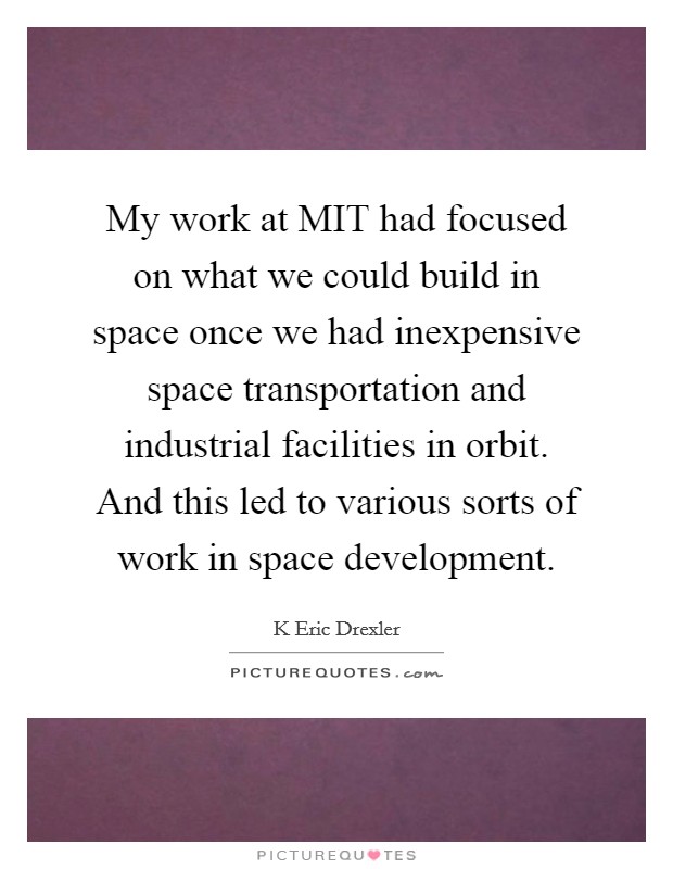 My work at MIT had focused on what we could build in space once we had inexpensive space transportation and industrial facilities in orbit. And this led to various sorts of work in space development Picture Quote #1