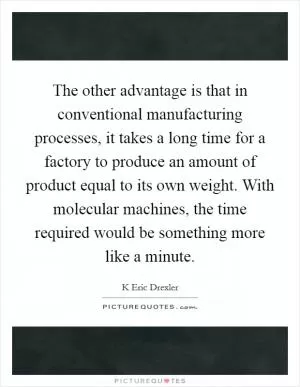 The other advantage is that in conventional manufacturing processes, it takes a long time for a factory to produce an amount of product equal to its own weight. With molecular machines, the time required would be something more like a minute Picture Quote #1