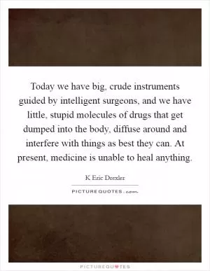 Today we have big, crude instruments guided by intelligent surgeons, and we have little, stupid molecules of drugs that get dumped into the body, diffuse around and interfere with things as best they can. At present, medicine is unable to heal anything Picture Quote #1
