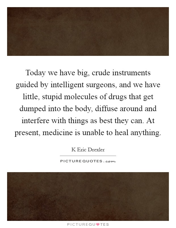Today we have big, crude instruments guided by intelligent surgeons, and we have little, stupid molecules of drugs that get dumped into the body, diffuse around and interfere with things as best they can. At present, medicine is unable to heal anything Picture Quote #1