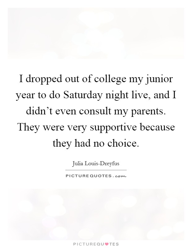 I dropped out of college my junior year to do Saturday night live, and I didn't even consult my parents. They were very supportive because they had no choice Picture Quote #1