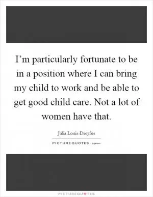 I’m particularly fortunate to be in a position where I can bring my child to work and be able to get good child care. Not a lot of women have that Picture Quote #1