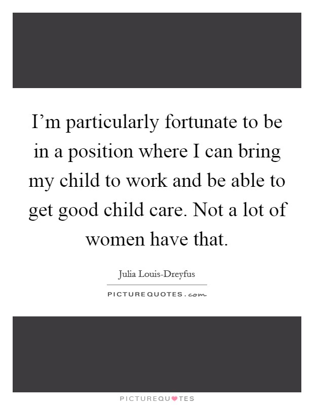 I'm particularly fortunate to be in a position where I can bring my child to work and be able to get good child care. Not a lot of women have that Picture Quote #1