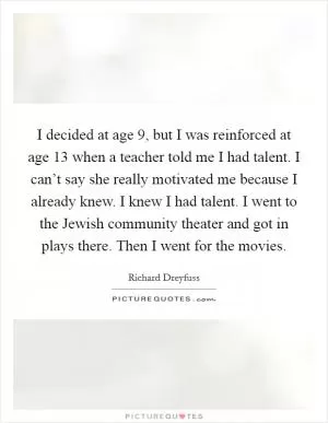 I decided at age 9, but I was reinforced at age 13 when a teacher told me I had talent. I can’t say she really motivated me because I already knew. I knew I had talent. I went to the Jewish community theater and got in plays there. Then I went for the movies Picture Quote #1