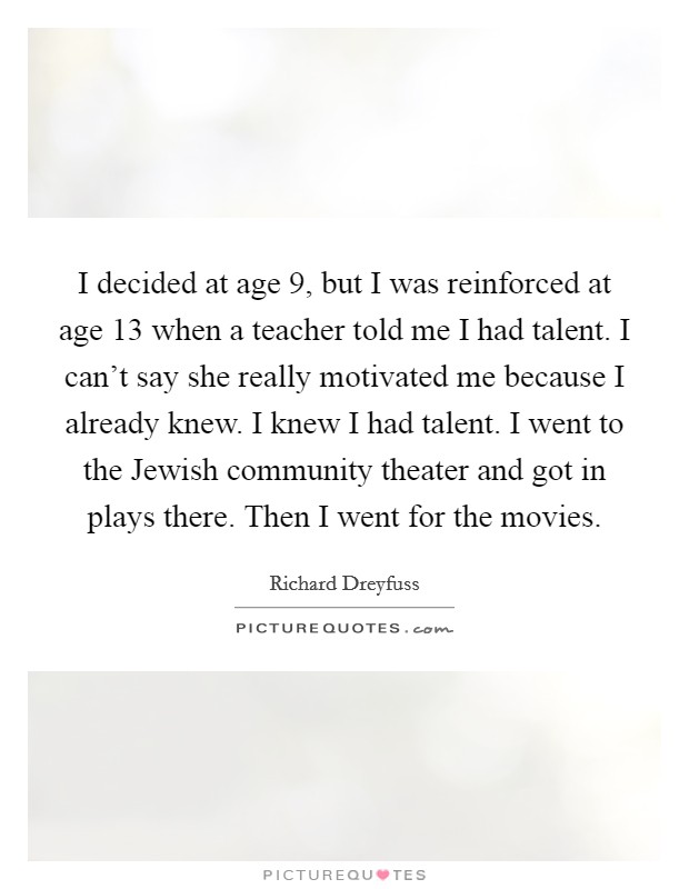 I decided at age 9, but I was reinforced at age 13 when a teacher told me I had talent. I can't say she really motivated me because I already knew. I knew I had talent. I went to the Jewish community theater and got in plays there. Then I went for the movies Picture Quote #1