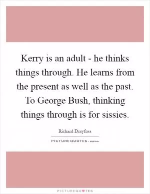 Kerry is an adult - he thinks things through. He learns from the present as well as the past. To George Bush, thinking things through is for sissies Picture Quote #1