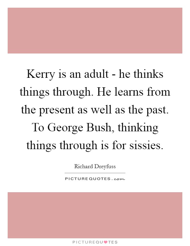 Kerry is an adult - he thinks things through. He learns from the present as well as the past. To George Bush, thinking things through is for sissies Picture Quote #1