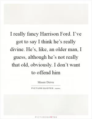 I really fancy Harrison Ford. I’ve got to say I think he’s really divine. He’s, like, an older man, I guess, although he’s not really that old, obviously. I don’t want to offend him Picture Quote #1