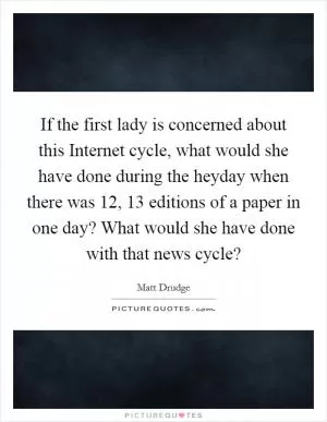 If the first lady is concerned about this Internet cycle, what would she have done during the heyday when there was 12, 13 editions of a paper in one day? What would she have done with that news cycle? Picture Quote #1