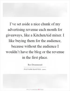 I’ve set aside a nice chunk of my advertising revenue each month for giveaways, like a KitchenAid mixer. I like buying them for the audience, because without the audience I wouldn’t have the blog or the revenue in the first place Picture Quote #1