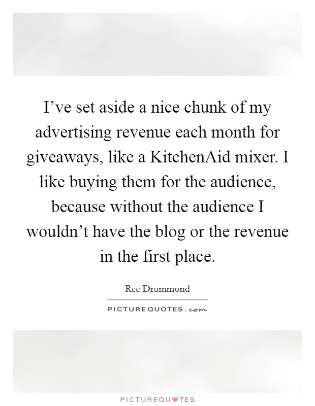 I've set aside a nice chunk of my advertising revenue each month for giveaways, like a KitchenAid mixer. I like buying them for the audience, because without the audience I wouldn't have the blog or the revenue in the first place Picture Quote #1