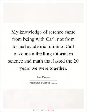 My knowledge of science came from being with Carl, not from formal academic training. Carl gave me a thrilling tutorial in science and math that lasted the 20 years we were together Picture Quote #1