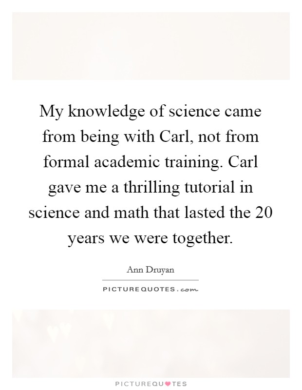 My knowledge of science came from being with Carl, not from formal academic training. Carl gave me a thrilling tutorial in science and math that lasted the 20 years we were together Picture Quote #1