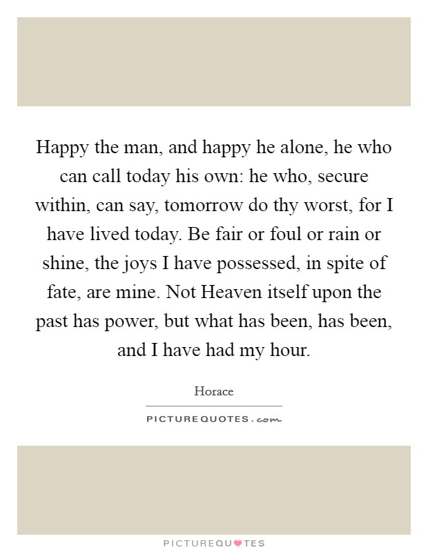 Happy the man, and happy he alone, he who can call today his own: he who, secure within, can say, tomorrow do thy worst, for I have lived today. Be fair or foul or rain or shine, the joys I have possessed, in spite of fate, are mine. Not Heaven itself upon the past has power, but what has been, has been, and I have had my hour Picture Quote #1