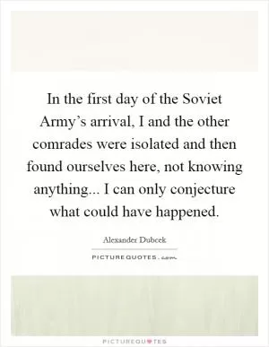 In the first day of the Soviet Army’s arrival, I and the other comrades were isolated and then found ourselves here, not knowing anything... I can only conjecture what could have happened Picture Quote #1