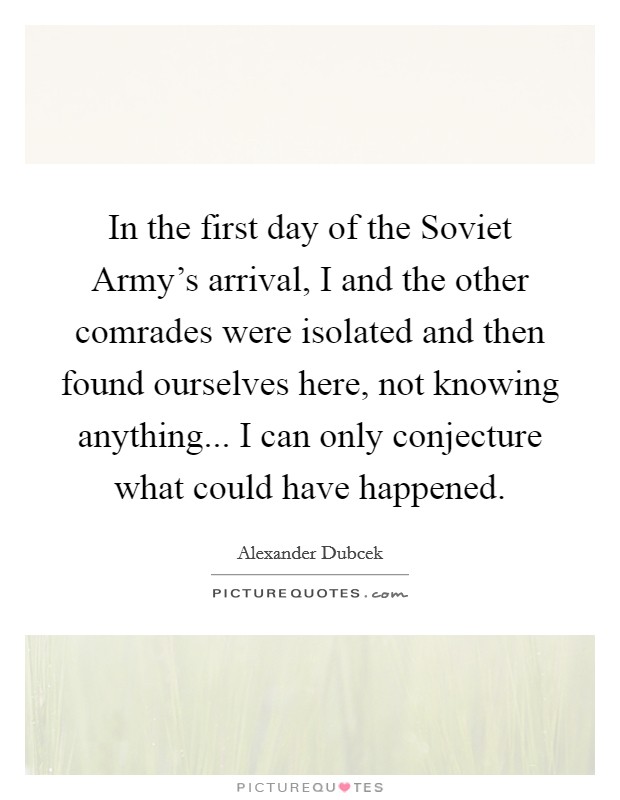In the first day of the Soviet Army's arrival, I and the other comrades were isolated and then found ourselves here, not knowing anything... I can only conjecture what could have happened Picture Quote #1