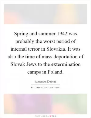 Spring and summer 1942 was probably the worst period of internal terror in Slovakia. It was also the time of mass deportation of Slovak Jews to the extermination camps in Poland Picture Quote #1