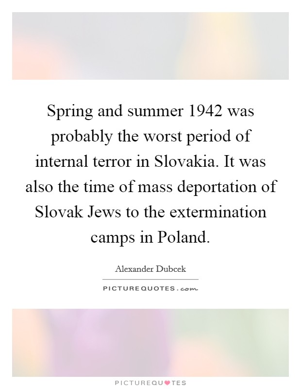 Spring and summer 1942 was probably the worst period of internal terror in Slovakia. It was also the time of mass deportation of Slovak Jews to the extermination camps in Poland Picture Quote #1