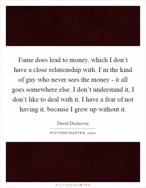 Fame does lead to money, which I don’t have a close relationship with. I’m the kind of guy who never sees the money - it all goes somewhere else. I don’t understand it, I don’t like to deal with it. I have a fear of not having it, because I grew up without it Picture Quote #1