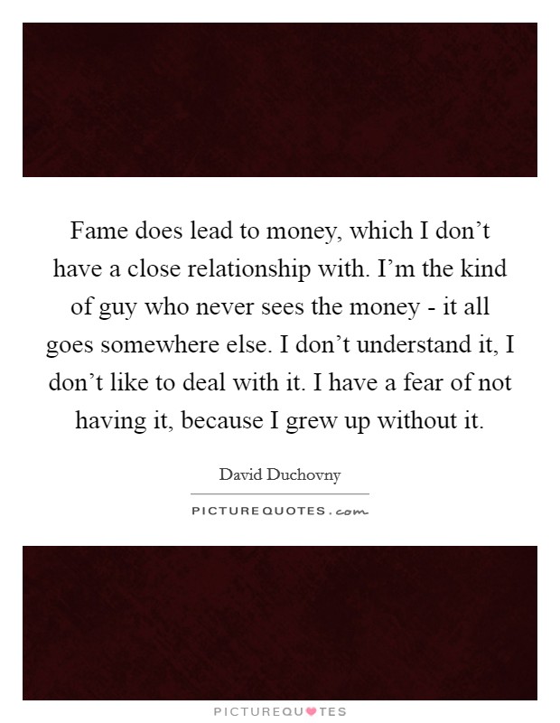 Fame does lead to money, which I don't have a close relationship with. I'm the kind of guy who never sees the money - it all goes somewhere else. I don't understand it, I don't like to deal with it. I have a fear of not having it, because I grew up without it Picture Quote #1