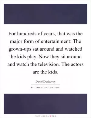 For hundreds of years, that was the major form of entertainment: The grown-ups sat around and watched the kids play. Now they sit around and watch the television. The actors are the kids Picture Quote #1