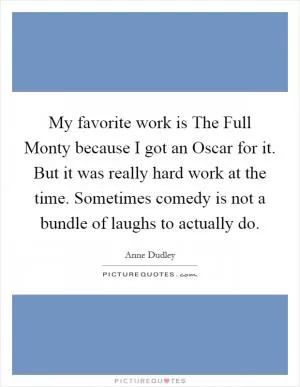 My favorite work is The Full Monty because I got an Oscar for it. But it was really hard work at the time. Sometimes comedy is not a bundle of laughs to actually do Picture Quote #1