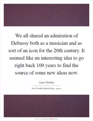 We all shared an admiration of Debussy both as a musician and as sort of an icon for the 20th century. It seemed like an interesting idea to go right back 100 years to find the source of some new ideas now Picture Quote #1