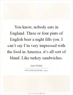 You know, nobody eats in England. Three or four pints of English beer a night fills you. I can’t say I’m very impressed with the food in America. it’s all sort of bland. Like turkey sandwiches Picture Quote #1