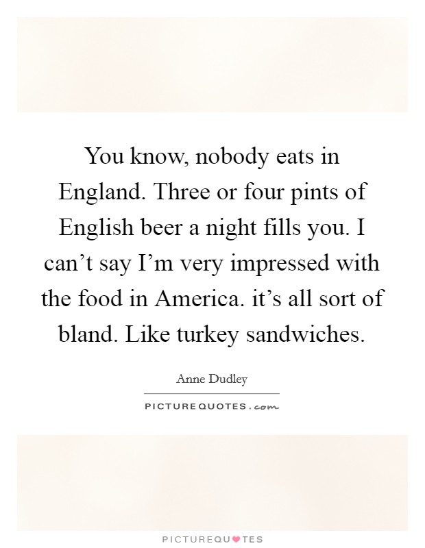 You know, nobody eats in England. Three or four pints of English beer a night fills you. I can't say I'm very impressed with the food in America. it's all sort of bland. Like turkey sandwiches Picture Quote #1