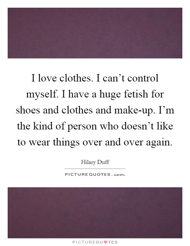 I love clothes. I can't control myself. I have a huge fetish for shoes and clothes and make-up. I'm the kind of person who doesn't like to wear things over and over again Picture Quote #1