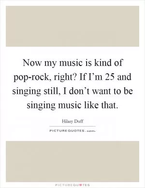 Now my music is kind of pop-rock, right? If I’m 25 and singing still, I don’t want to be singing music like that Picture Quote #1