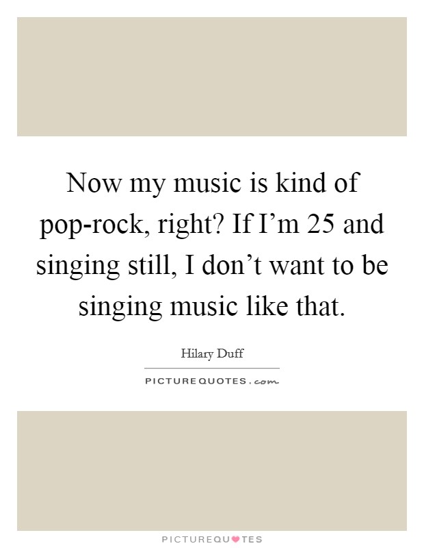 Now my music is kind of pop-rock, right? If I'm 25 and singing still, I don't want to be singing music like that Picture Quote #1