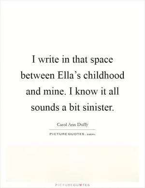 I write in that space between Ella’s childhood and mine. I know it all sounds a bit sinister Picture Quote #1