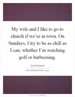 My wife and I like to go to church if we’re in town. On Sundays, I try to be as chill as I can, whether I’m watching golf or barbecuing Picture Quote #1