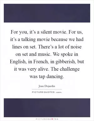 For you, it’s a silent movie. For us, it’s a talking movie because we had lines on set. There’s a lot of noise on set and music. We spoke in English, in French, in gibberish, but it was very alive. The challenge was tap dancing Picture Quote #1