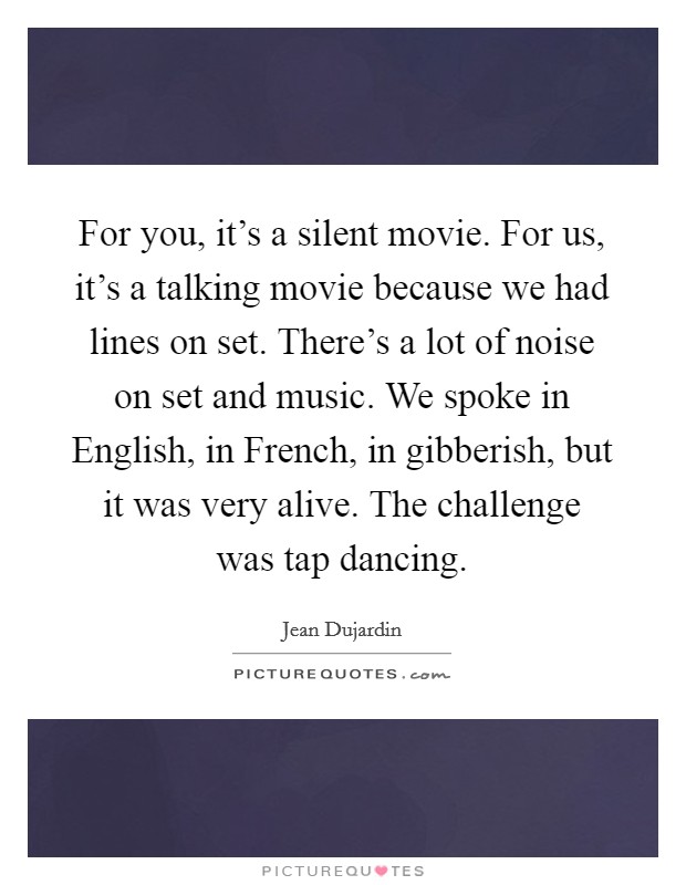 For you, it's a silent movie. For us, it's a talking movie because we had lines on set. There's a lot of noise on set and music. We spoke in English, in French, in gibberish, but it was very alive. The challenge was tap dancing Picture Quote #1