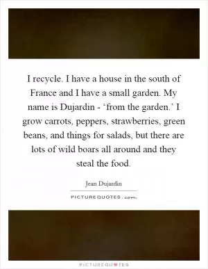 I recycle. I have a house in the south of France and I have a small garden. My name is Dujardin - ‘from the garden.’ I grow carrots, peppers, strawberries, green beans, and things for salads, but there are lots of wild boars all around and they steal the food Picture Quote #1