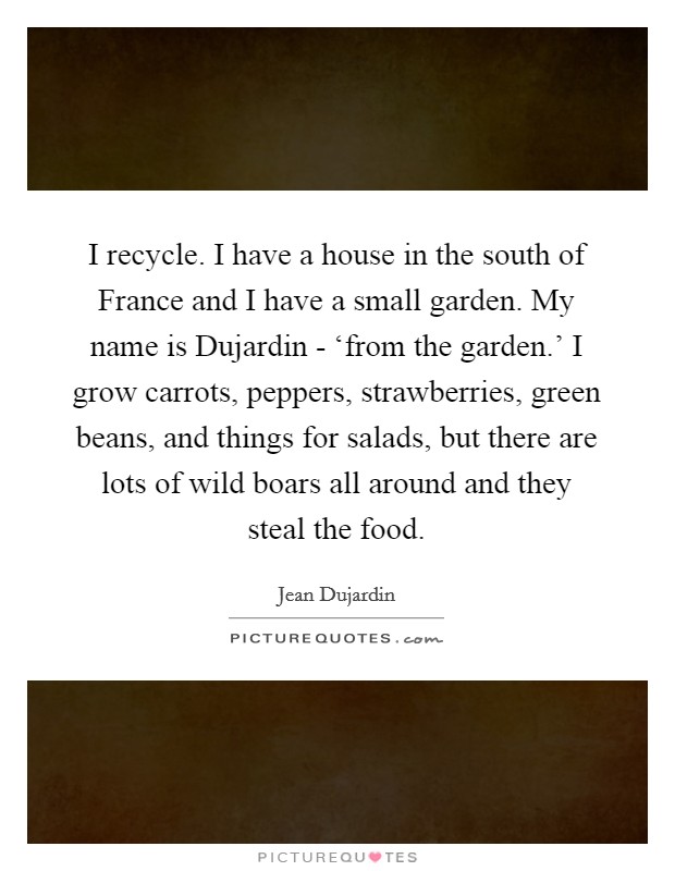 I recycle. I have a house in the south of France and I have a small garden. My name is Dujardin - ‘from the garden.' I grow carrots, peppers, strawberries, green beans, and things for salads, but there are lots of wild boars all around and they steal the food Picture Quote #1