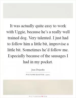 It was actually quite easy to work with Uggie, because he’s a really well trained dog. Very talented. I just had to follow him a little bit, improvise a little bit. Sometimes he’d follow me. Especially because of the sausages I had in my pocket Picture Quote #1