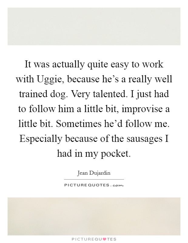 It was actually quite easy to work with Uggie, because he's a really well trained dog. Very talented. I just had to follow him a little bit, improvise a little bit. Sometimes he'd follow me. Especially because of the sausages I had in my pocket Picture Quote #1