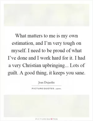 What matters to me is my own estimation, and I’m very tough on myself. I need to be proud of what I’ve done and I work hard for it. I had a very Christian upbringing... Lots of guilt. A good thing, it keeps you sane Picture Quote #1