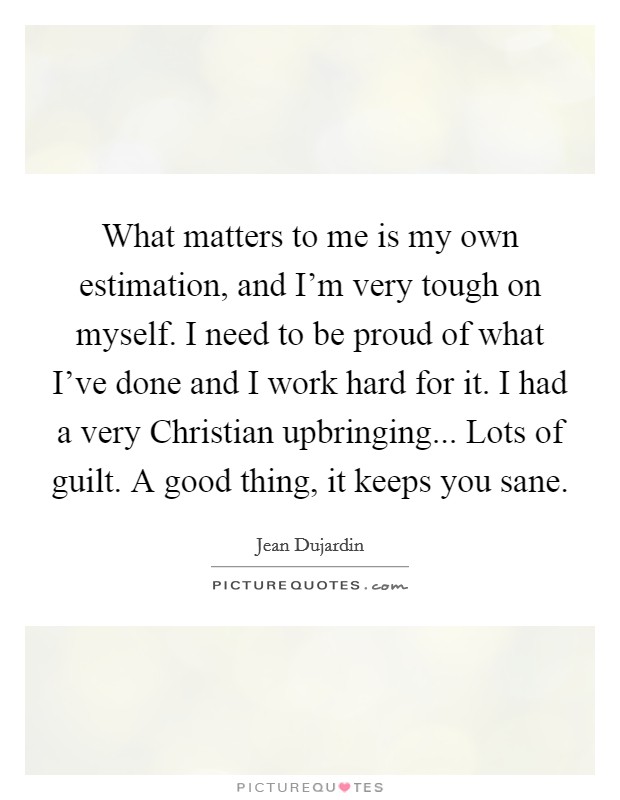 What matters to me is my own estimation, and I'm very tough on myself. I need to be proud of what I've done and I work hard for it. I had a very Christian upbringing... Lots of guilt. A good thing, it keeps you sane Picture Quote #1