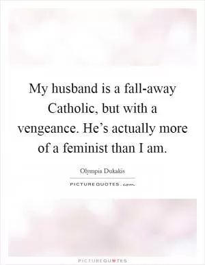 My husband is a fall-away Catholic, but with a vengeance. He’s actually more of a feminist than I am Picture Quote #1